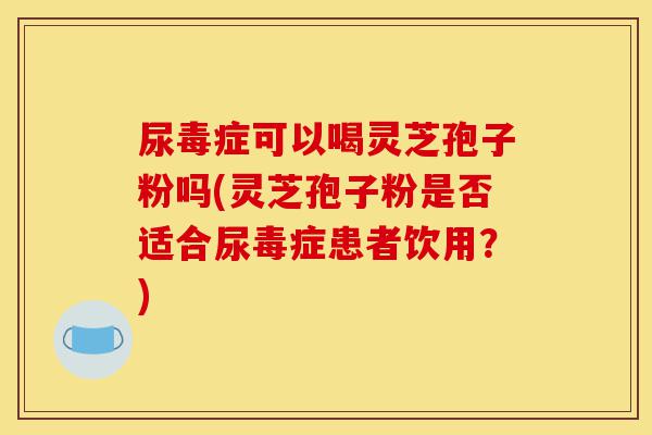 尿毒症可以喝灵芝孢子粉吗(灵芝孢子粉是否适合尿毒症患者饮用？)-第1张图片-灵芝之家