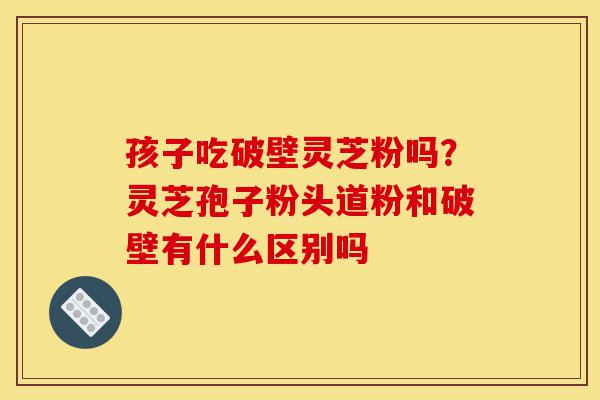 孩子吃破壁灵芝粉吗?灵芝孢子粉头道粉和破壁有什么区别吗-第1张图片-灵芝之家 孩子吃破壁灵芝粉吗?灵芝孢子粉头道粉和破壁有什么区别吗-第1张图片-灵芝之家