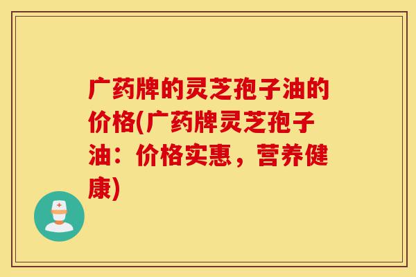 广药牌的灵芝孢子油的价格(广药牌灵芝孢子油:价格实惠,营养健康)-第1张图片-灵芝之家 广药牌的灵芝孢子油的价格(广药牌灵芝孢子油:价格实惠,营养健康)-第1张图片-灵芝之家