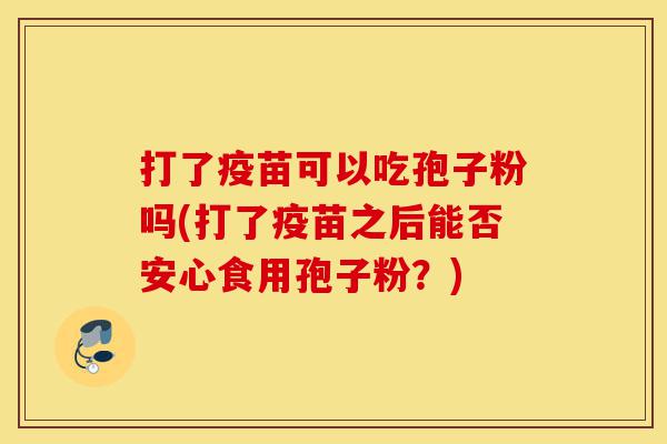 打了疫苗可以吃孢子粉吗(打了疫苗之后能否安心食用孢子粉?)-第1张图片-灵芝之家 打了疫苗可以吃孢子粉吗(打了疫苗之后能否安心食用孢子粉?)-第1张图片-灵芝之家