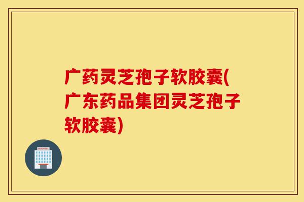 广药灵芝孢子软胶囊(广东药品集团灵芝孢子软胶囊)-第1张图片-灵芝之家 广药灵芝孢子软胶囊(广东药品集团灵芝孢子软胶囊)-第1张图片-灵芝之家
