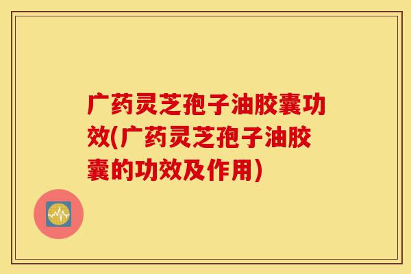广药灵芝孢子油胶囊功效(广药灵芝孢子油胶囊的功效及作用)-第1张图片-灵芝之家 广药灵芝孢子油胶囊功效(广药灵芝孢子油胶囊的功效及作用)-第1张图片-灵芝之家