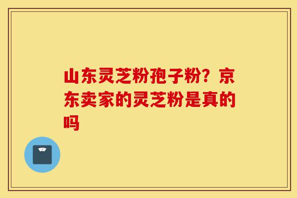 山东灵芝粉孢子粉?京东卖家的灵芝粉是真的吗-第1张图片-灵芝之家 山东灵芝粉孢子粉?京东卖家的灵芝粉是真的吗-第1张图片-灵芝之家