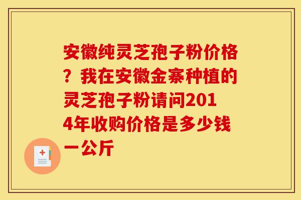 安徽纯灵芝孢子粉价格?我在安徽金寨种植的灵芝孢子粉请问2014年收购价格是多少钱一公斤-第1张图片-灵芝之家 安徽纯灵芝孢子粉价格?我在安徽金寨种植的灵芝孢子粉请问2014年收购价格是多少钱一公斤-第1张图片-灵芝之家