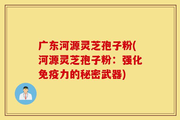 广东河源灵芝孢子粉(河源灵芝孢子粉：强化免疫力的秘密武器)-第1张图片-灵芝之家