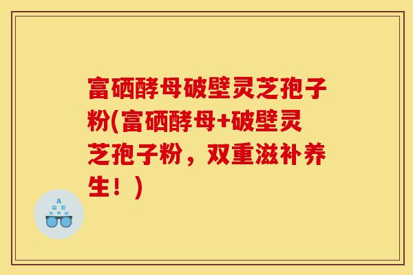 富硒酵母破壁灵芝孢子粉(富硒酵母+破壁灵芝孢子粉,双重滋补养生!)-第1张图片-灵芝之家 富硒酵母破壁灵芝孢子粉(富硒酵母+破壁灵芝孢子粉,双重滋补养生!)-第1张图片-灵芝之家