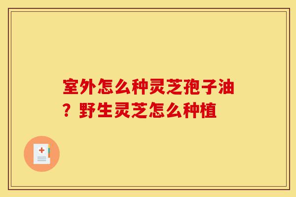 室外怎么种灵芝孢子油?野生灵芝怎么种植-第1张图片-灵芝之家 室外怎么种灵芝孢子油?野生灵芝怎么种植-第1张图片-灵芝之家