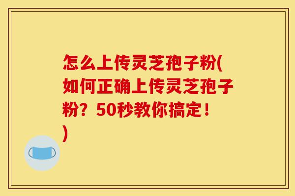 怎么上传灵芝孢子粉(如何正确上传灵芝孢子粉？50秒教你搞定！)-第1张图片-灵芝之家