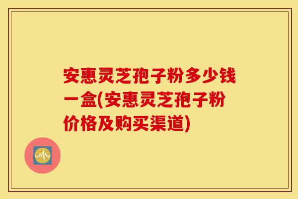 安惠灵芝孢子粉多少钱一盒(安惠灵芝孢子粉价格及购买渠道)-第1张图片-灵芝之家 安惠灵芝孢子粉多少钱一盒(安惠灵芝孢子粉价格及购买渠道)-第1张图片-灵芝之家