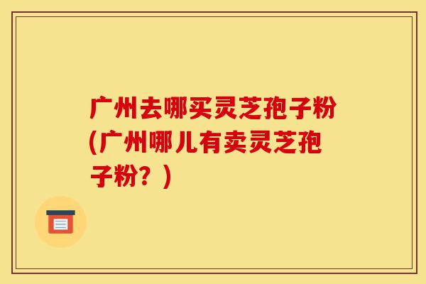 广州去哪买灵芝孢子粉(广州哪儿有卖灵芝孢子粉？)-第1张图片-灵芝之家