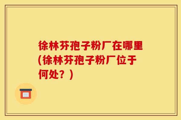 徐林芬孢子粉厂在哪里(徐林芬孢子粉厂位于何处?)-第1张图片-灵芝之家 徐林芬孢子粉厂在哪里(徐林芬孢子粉厂位于何处?)-第1张图片-灵芝之家