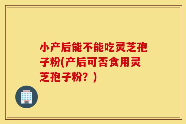 小产后能不能吃灵芝孢子粉(产后可否食用灵芝孢子粉?)-第1张图片-灵芝之家 小产后能不能吃灵芝孢子粉(产后可否食用灵芝孢子粉?)-第1张图片-灵芝之家