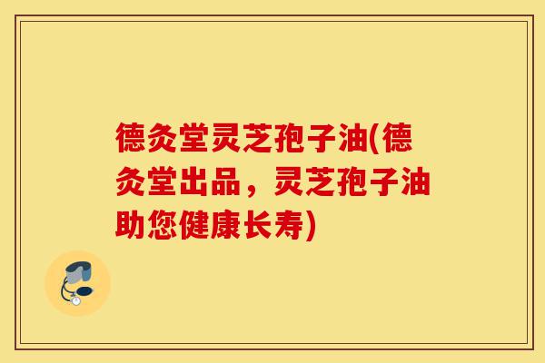 德灸堂灵芝孢子油(德灸堂出品,灵芝孢子油助您健康长寿)-第1张图片-灵芝之家 德灸堂灵芝孢子油(德灸堂出品,灵芝孢子油助您健康长寿)-第1张图片-灵芝之家