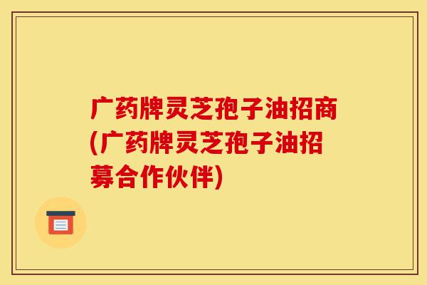 广药牌灵芝孢子油招商(广药牌灵芝孢子油招募合作伙伴)-第1张图片-灵芝之家