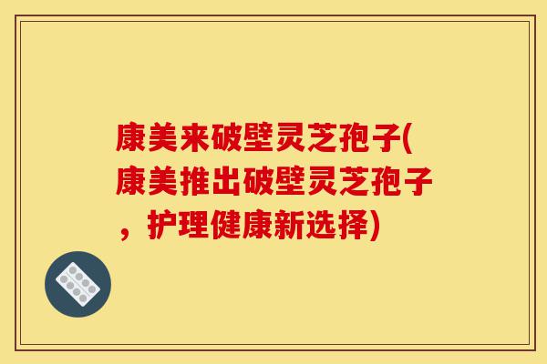 康美来破壁灵芝孢子(康美推出破壁灵芝孢子,护理健康新选择)-第1张图片-灵芝之家 康美来破壁灵芝孢子(康美推出破壁灵芝孢子,护理健康新选择)-第1张图片-灵芝之家