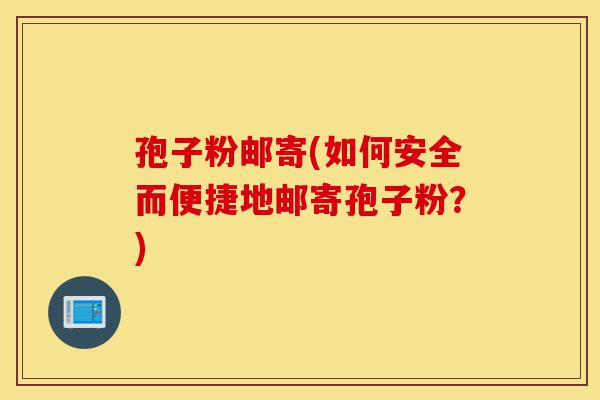 孢子粉邮寄(如何安全而便捷地邮寄孢子粉?)-第1张图片-灵芝之家 孢子粉邮寄(如何安全而便捷地邮寄孢子粉?)-第1张图片-灵芝之家