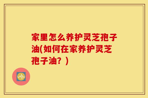 家里怎么养护灵芝孢子油(如何在家养护灵芝孢子油?)-第1张图片-灵芝之家 家里怎么养护灵芝孢子油(如何在家养护灵芝孢子油?)-第1张图片-灵芝之家