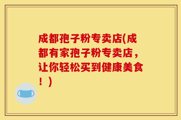 成都孢子粉专卖店(成都有家孢子粉专卖店,让你轻松买到健康美食!)-第1张图片-灵芝之家 成都孢子粉专卖店(成都有家孢子粉专卖店,让你轻松买到健康美食!)-第1张图片-灵芝之家