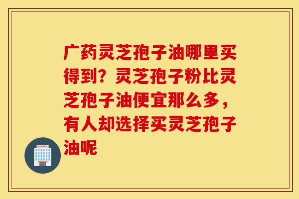 广药灵芝孢子油哪里买得到？灵芝孢子粉比灵芝孢子油便宜那么多，有人却选择买灵芝孢子油呢-第1张图片-灵芝之家