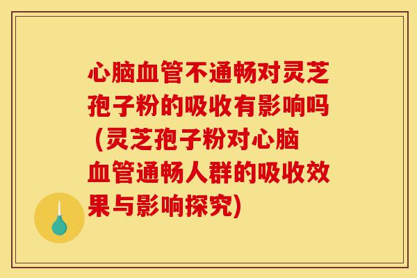 心脑血管不通畅对灵芝孢子粉的吸收有影响吗 (灵芝孢子粉对心脑血管通畅人群的吸收效果与影响探究)-第1张图片-灵芝之家 心脑血管不通畅对灵芝孢子粉的吸收有影响吗 (灵芝孢子粉对心脑血管通畅人群的吸收效果与影响探究)-第1张图片-灵芝之家