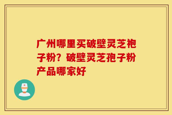 广州哪里买破壁灵芝袍子粉?破壁灵芝孢子粉产品哪家好-第1张图片-灵芝之家 广州哪里买破壁灵芝袍子粉?破壁灵芝孢子粉产品哪家好-第1张图片-灵芝之家