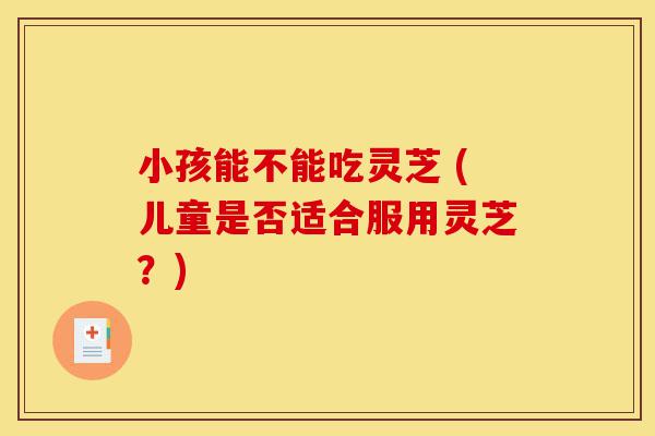 小孩能不能吃灵芝 (儿童是否适合服用灵芝?)-第1张图片-灵芝之家 小孩能不能吃灵芝 (儿童是否适合服用灵芝?)-第1张图片-灵芝之家
