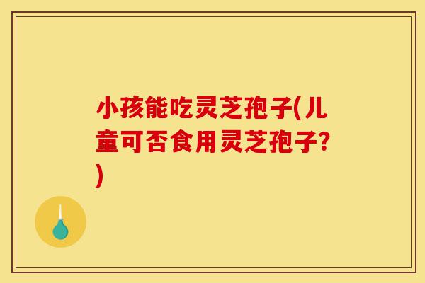 小孩能吃灵芝孢子(儿童可否食用灵芝孢子?)-第1张图片-灵芝之家 小孩能吃灵芝孢子(儿童可否食用灵芝孢子?)-第1张图片-灵芝之家