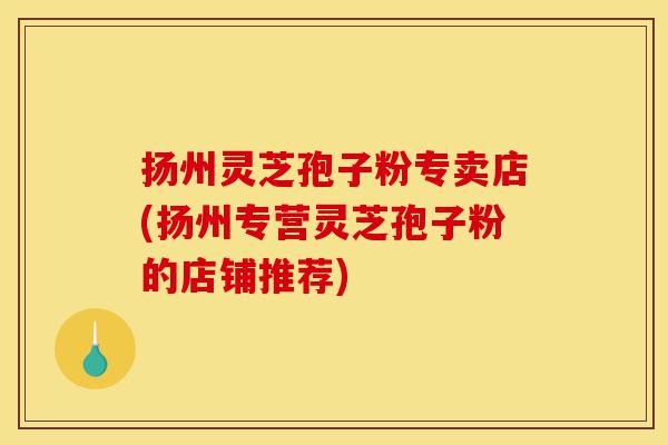 扬州灵芝孢子粉专卖店(扬州专营灵芝孢子粉的店铺推荐)-第1张图片-灵芝之家