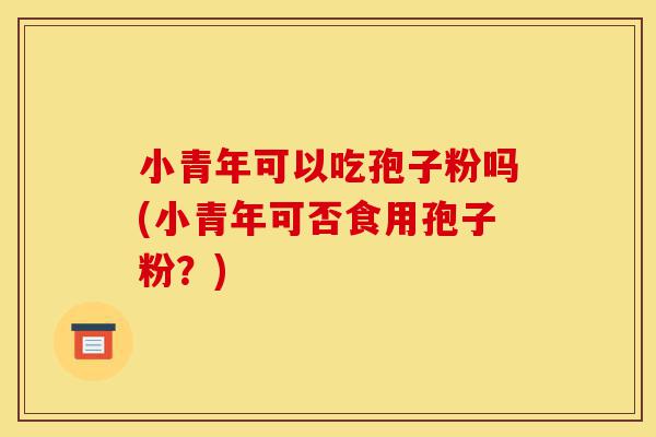 小青年可以吃孢子粉吗(小青年可否食用孢子粉？)-第1张图片-灵芝之家