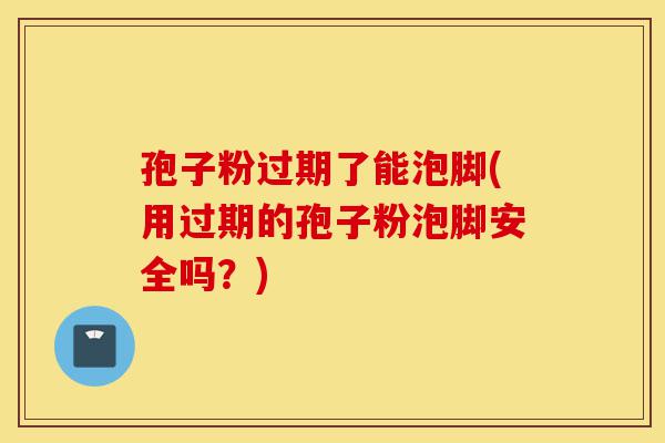 孢子粉过期了能泡脚(用过期的孢子粉泡脚安全吗?)-第1张图片-灵芝之家 孢子粉过期了能泡脚(用过期的孢子粉泡脚安全吗?)-第1张图片-灵芝之家