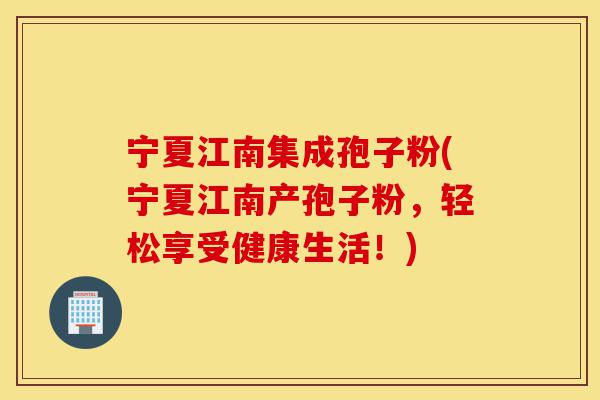 宁夏江南集成孢子粉(宁夏江南产孢子粉，轻松享受健康生活！)-第1张图片-灵芝之家