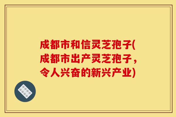成都市和信灵芝孢子(成都市出产灵芝孢子，令人兴奋的新兴产业)-第1张图片-灵芝之家