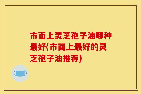市面上灵芝孢子油哪种最好(市面上最好的灵芝孢子油推荐)-第1张图片-灵芝之家 市面上灵芝孢子油哪种最好(市面上最好的灵芝孢子油推荐)-第1张图片-灵芝之家