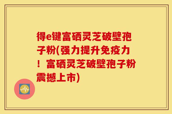 得e键富硒灵芝破壁孢子粉(强力提升免疫力!富硒灵芝破壁孢子粉震撼上市)-第1张图片-灵芝之家 得e键富硒灵芝破壁孢子粉(强力提升免疫力!富硒灵芝破壁孢子粉震撼上市)-第1张图片-灵芝之家