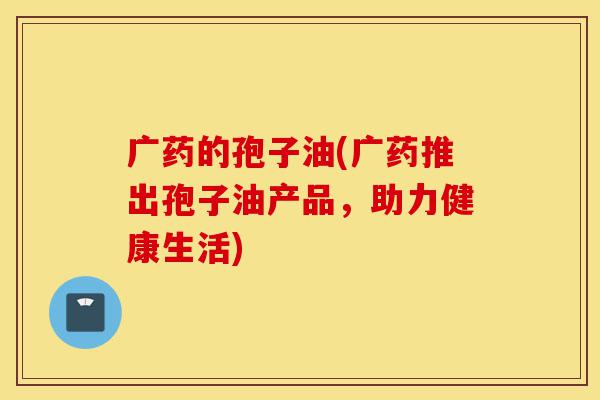 广药的孢子油(广药推出孢子油产品，助力健康生活)-第1张图片-灵芝之家