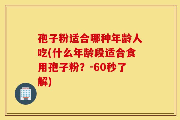 孢子粉适合哪种年龄人吃(什么年龄段适合食用孢子粉？-60秒了解)-第1张图片-灵芝之家