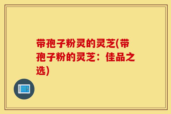 带孢子粉灵的灵芝(带孢子粉的灵芝:佳品之选)-第1张图片-灵芝之家 带孢子粉灵的灵芝(带孢子粉的灵芝:佳品之选)-第1张图片-灵芝之家