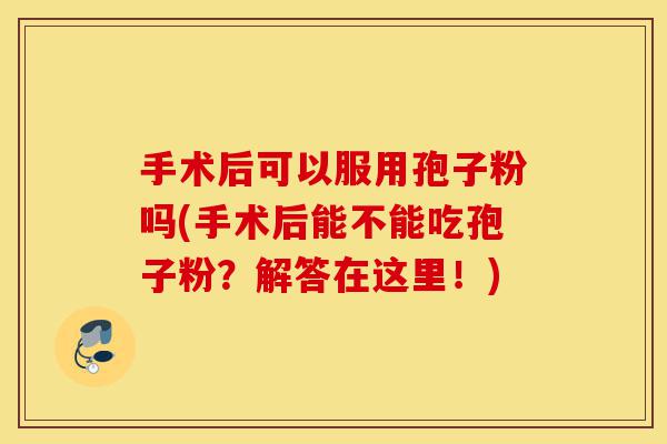 手术后可以服用孢子粉吗(手术后能不能吃孢子粉？解答在这里！)-第1张图片-灵芝之家