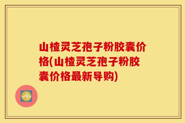 山楂灵芝孢子粉胶囊价格(山楂灵芝孢子粉胶囊价格最新导购)-第1张图片-灵芝之家