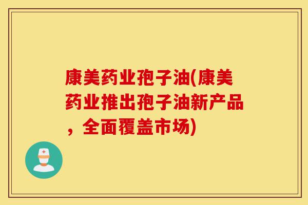 康美药业孢子油(康美药业推出孢子油新产品，全面覆盖市场)-第1张图片-灵芝之家