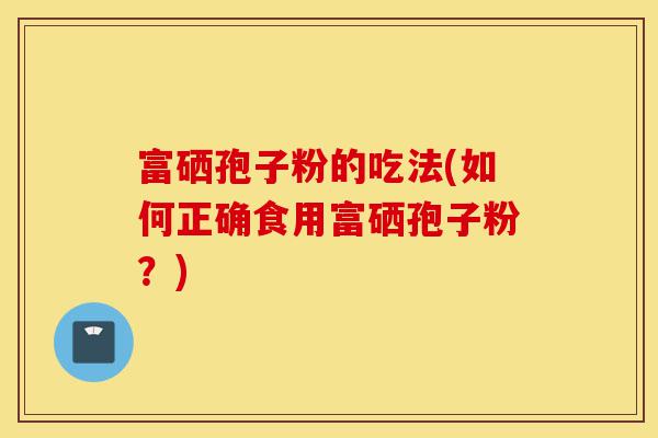 富硒孢子粉的吃法(如何正确食用富硒孢子粉?)-第1张图片-灵芝之家 富硒孢子粉的吃法(如何正确食用富硒孢子粉?)-第1张图片-灵芝之家