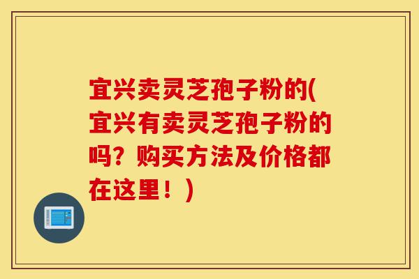 宜兴卖灵芝孢子粉的(宜兴有卖灵芝孢子粉的吗？购买方法及价格都在这里！)-第1张图片-灵芝之家