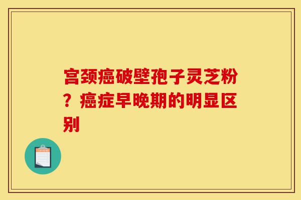 宫颈癌破壁孢子灵芝粉？癌症早晚期的明显区别-第1张图片-灵芝之家