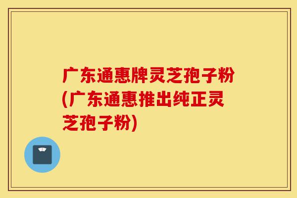 广东通惠牌灵芝孢子粉(广东通惠推出纯正灵芝孢子粉)-第1张图片-灵芝之家 广东通惠牌灵芝孢子粉(广东通惠推出纯正灵芝孢子粉)-第1张图片-灵芝之家