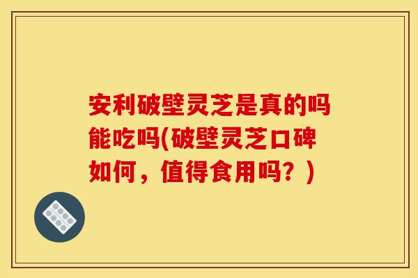 安利破壁灵芝是真的吗能吃吗(破壁灵芝口碑如何,值得食用吗?)-第1张图片-灵芝之家 安利破壁灵芝是真的吗能吃吗(破壁灵芝口碑如何,值得食用吗?)-第1张图片-灵芝之家