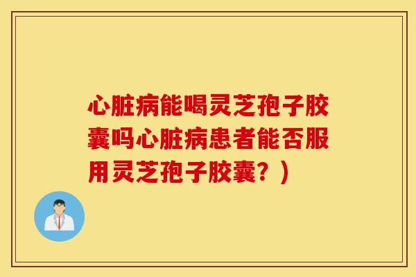 心脏病能喝灵芝孢子胶囊吗心脏病患者能否服用灵芝孢子胶囊？)-第1张图片-灵芝之家