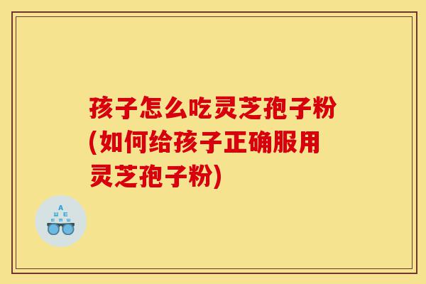 孩子怎么吃灵芝孢子粉(如何给孩子正确服用灵芝孢子粉)-第1张图片-灵芝之家 孩子怎么吃灵芝孢子粉(如何给孩子正确服用灵芝孢子粉)-第1张图片-灵芝之家