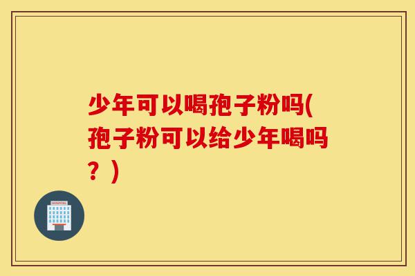 少年可以喝孢子粉吗(孢子粉可以给少年喝吗？)-第1张图片-灵芝之家