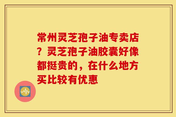 常州灵芝孢子油专卖店?灵芝孢子油胶囊好像都挺贵的,在什么地方买比较有优惠-第1张图片-灵芝之家 常州灵芝孢子油专卖店?灵芝孢子油胶囊好像都挺贵的,在什么地方买比较有优惠-第1张图片-灵芝之家