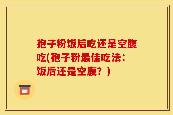 孢子粉饭后吃还是空腹吃(孢子粉最佳吃法:饭后还是空腹?)-第1张图片-灵芝之家 孢子粉饭后吃还是空腹吃(孢子粉最佳吃法:饭后还是空腹?)-第1张图片-灵芝之家
